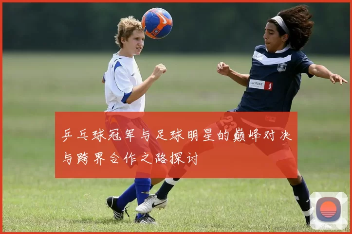 乒乓球冠军与足球明星的巅峰对决与跨界合作之路探讨