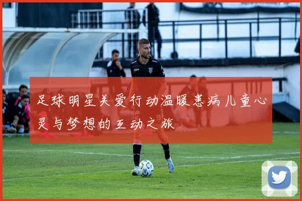 足球明星关爱行动温暖患病儿童心灵与梦想的互动之旅