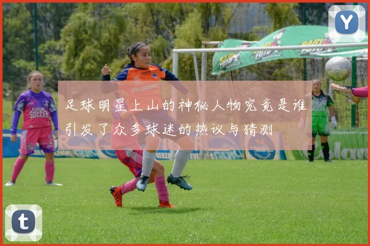 足球明星上山的神秘人物究竟是谁引发了众多球迷的热议与猜测