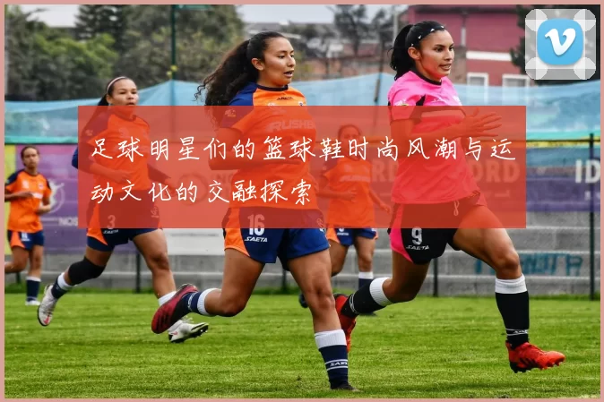 足球明星们的篮球鞋时尚风潮与运动文化的交融探索