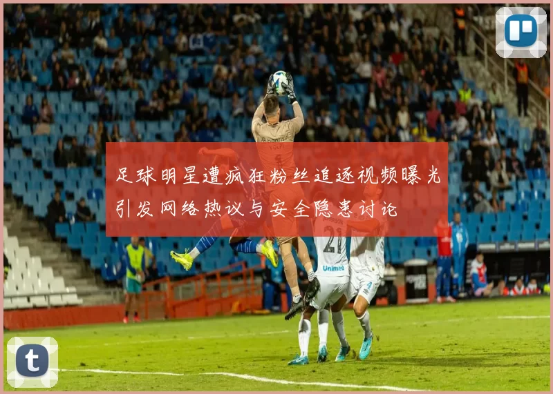 足球明星遭疯狂粉丝追逐视频曝光引发网络热议与安全隐患讨论