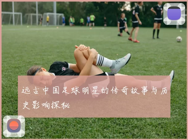 远古中国足球明星的传奇故事与历史影响探秘