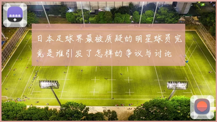 日本足球界最被质疑的明星球员究竟是谁引发了怎样的争议与讨论