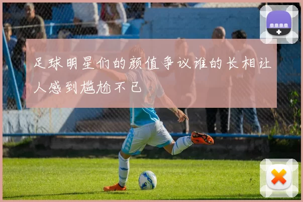 足球明星们的颜值争议谁的长相让人感到尴尬不已