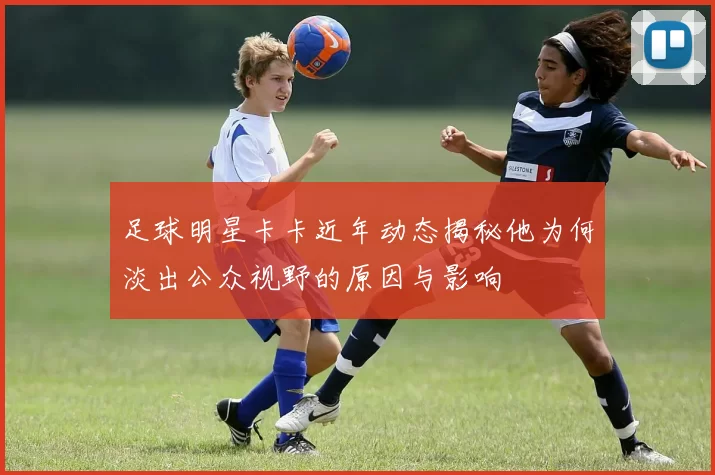 足球明星卡卡近年动态揭秘他为何淡出公众视野的原因与影响