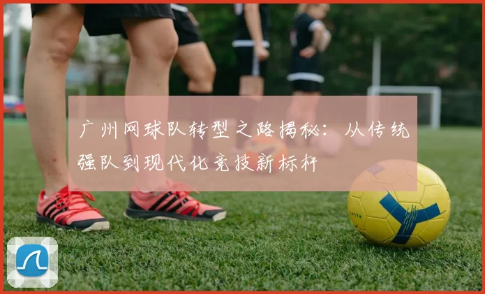 广州网球队转型之路揭秘：从传统强队到现代化竞技新标杆