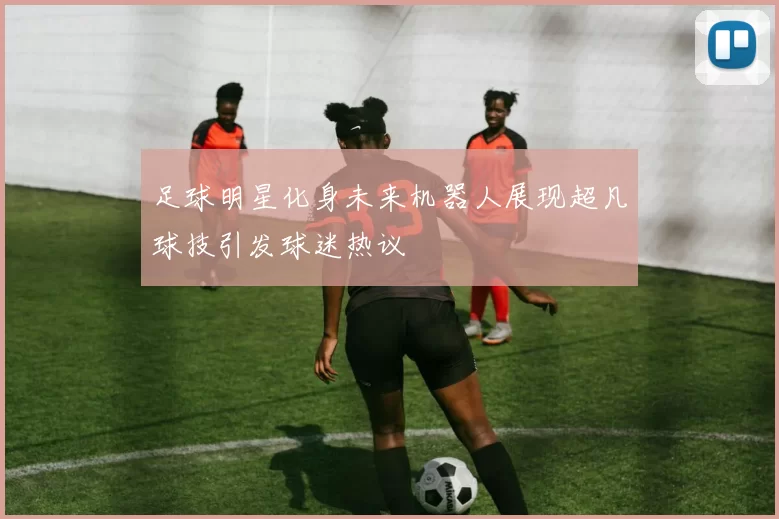 足球明星化身未来机器人展现超凡球技引发球迷热议
