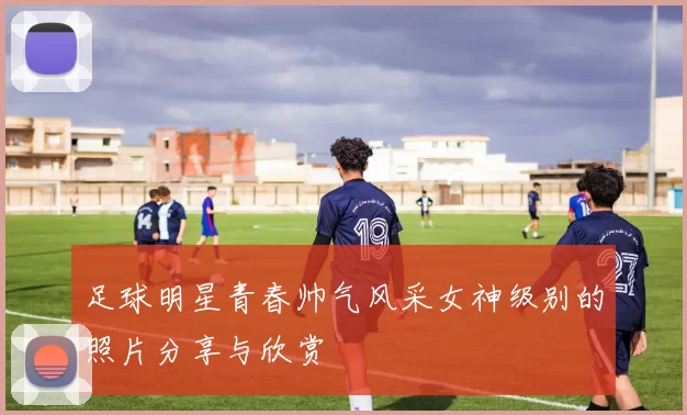 足球明星青春帅气风采女神级别的照片分享与欣赏