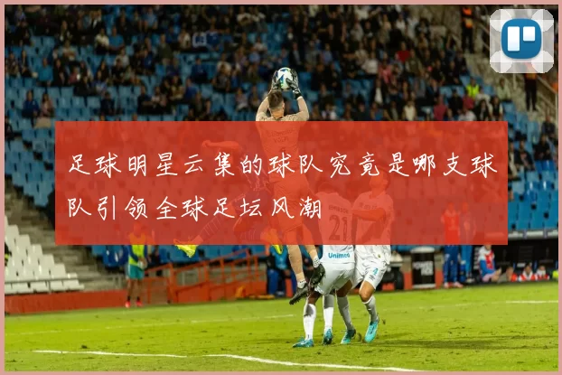 足球明星云集的球队究竟是哪支球队引领全球足坛风潮