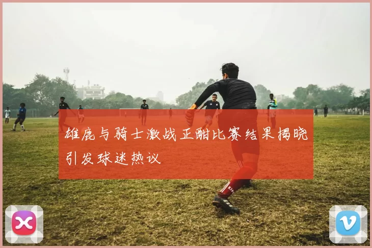 雄鹿与骑士激战正酣比赛结果揭晓引发球迷热议