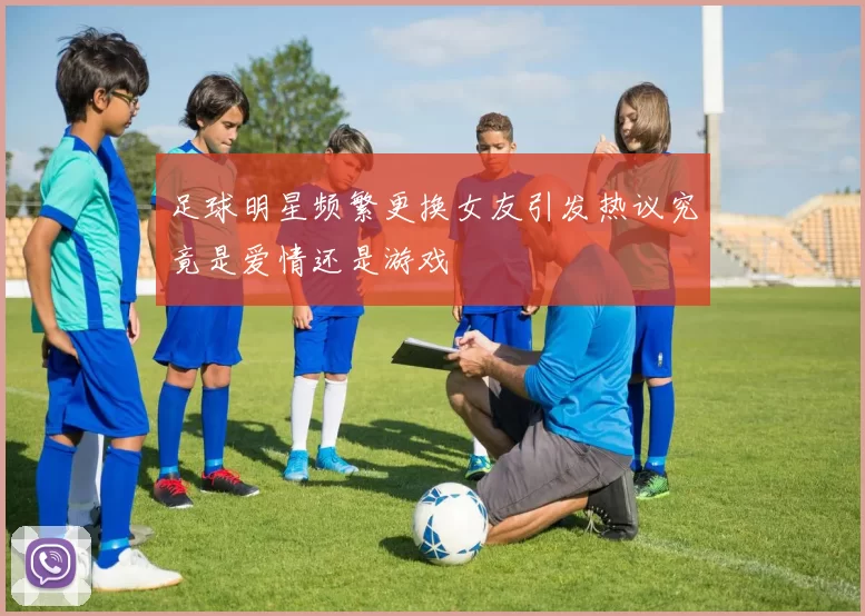 足球明星频繁更换女友引发热议究竟是爱情还是游戏