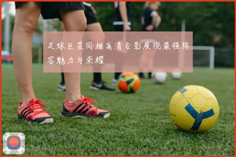 足球巨星同框高清合影展现最强阵容魅力与荣耀