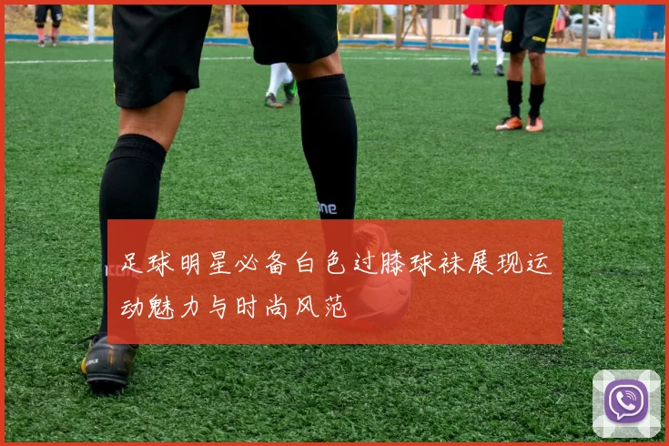 足球明星必备白色过膝球袜展现运动魅力与时尚风范