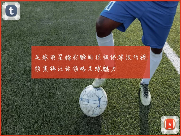 足球明星精彩瞬间顶级停球技巧视频集锦让你领略足球魅力
