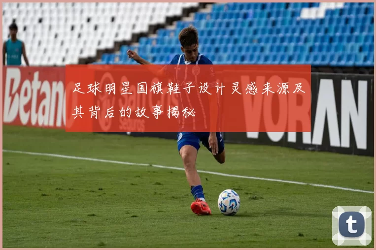 足球明星国旗鞋子设计灵感来源及其背后的故事揭秘