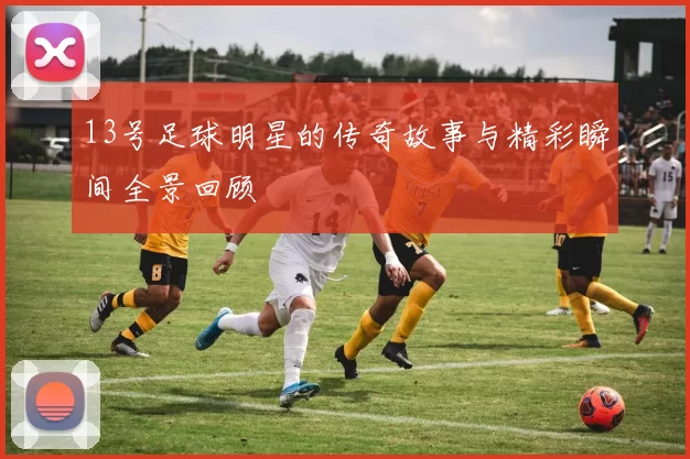13号足球明星的传奇故事与精彩瞬间全景回顾