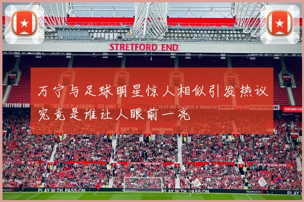 万宁与足球明星惊人相似引发热议究竟是谁让人眼前一亮