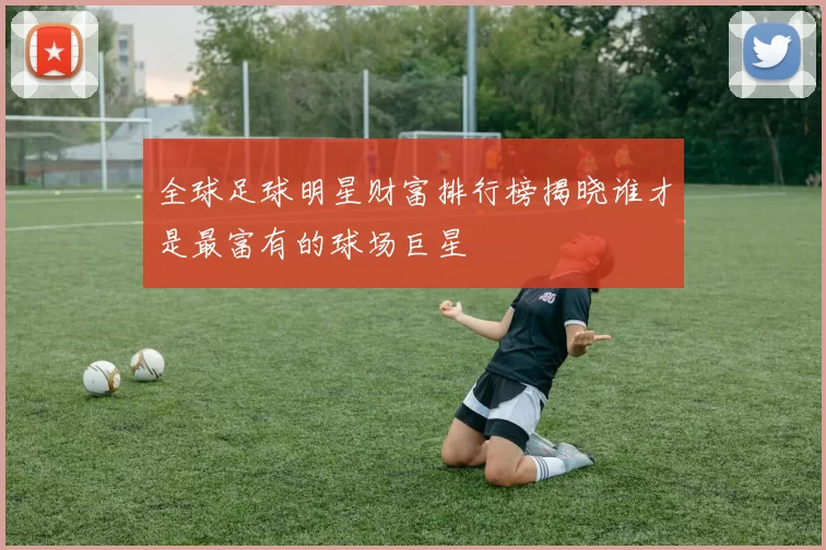 全球足球明星财富排行榜揭晓谁才是最富有的球场巨星