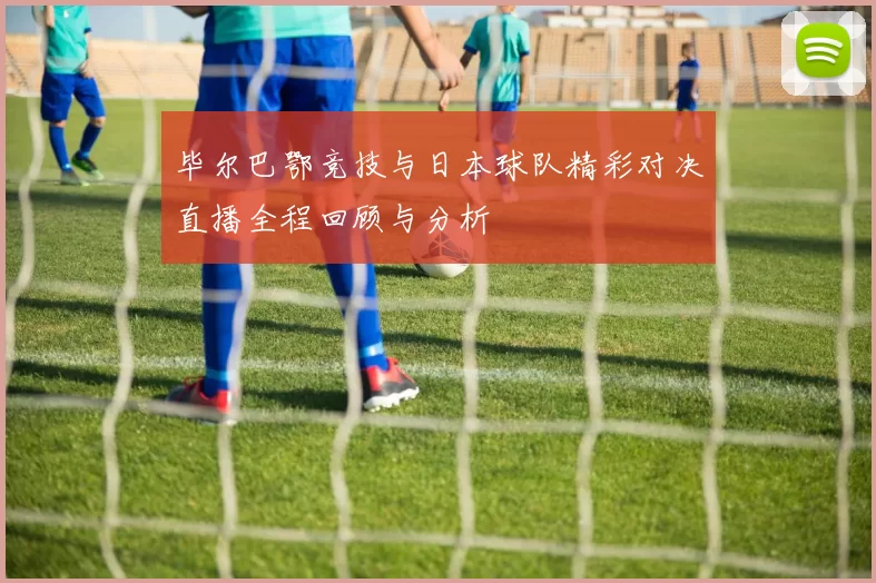 毕尔巴鄂竞技与日本球队精彩对决直播全程回顾与分析