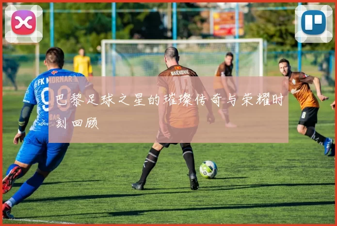 巴黎足球之星的璀璨传奇与荣耀时刻回顾