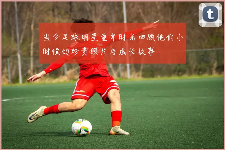 当今足球明星童年时光回顾他们小时候的珍贵照片与成长故事