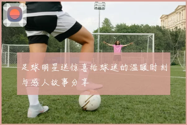足球明星送惊喜给球迷的温暖时刻与感人故事分享