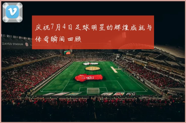 庆祝7月4日足球明星的辉煌成就与传奇瞬间回顾