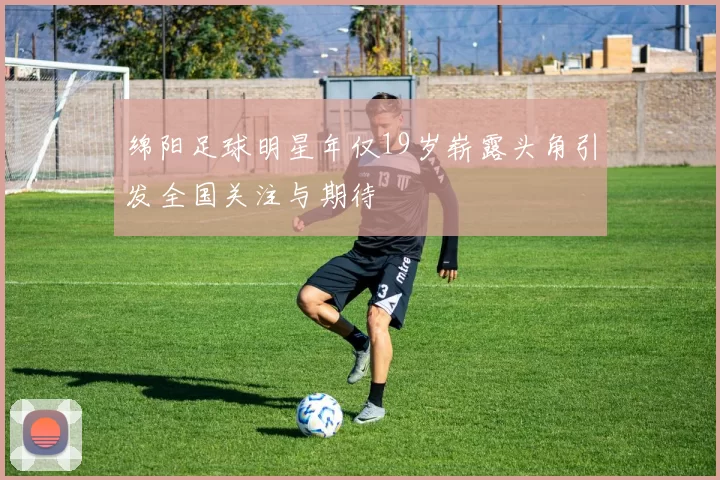 绵阳足球明星年仅19岁崭露头角引发全国关注与期待