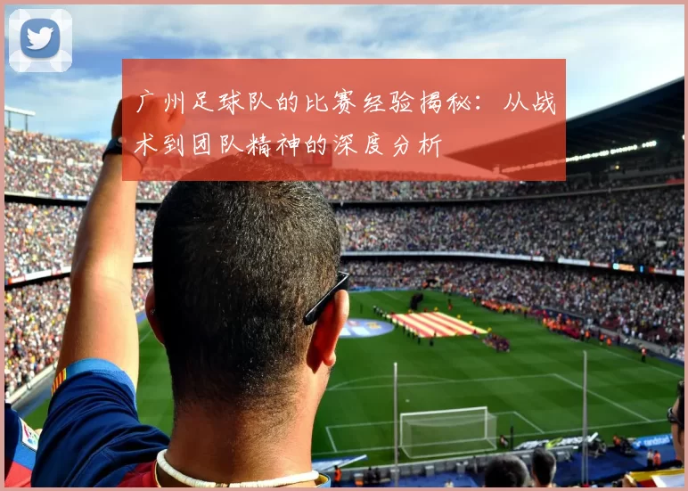 广州足球队的比赛经验揭秘：从战术到团队精神的深度分析