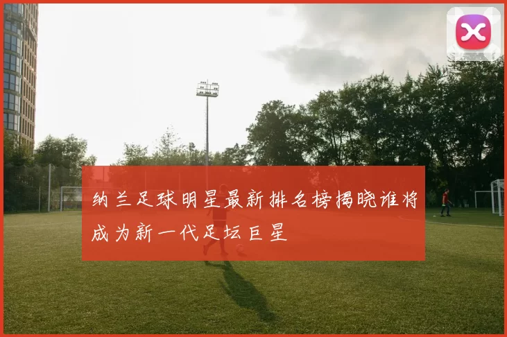 纳兰足球明星最新排名榜揭晓谁将成为新一代足坛巨星