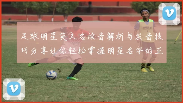 足球明星英文名读音解析与发音技巧分享让你轻松掌握明星名字的正确读音
