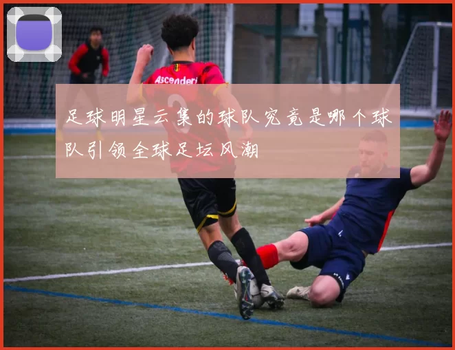 足球明星云集的球队究竟是哪个球队引领全球足坛风潮
