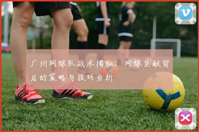 广州网球队战术揭秘：网球巨献背后的策略与技巧分析