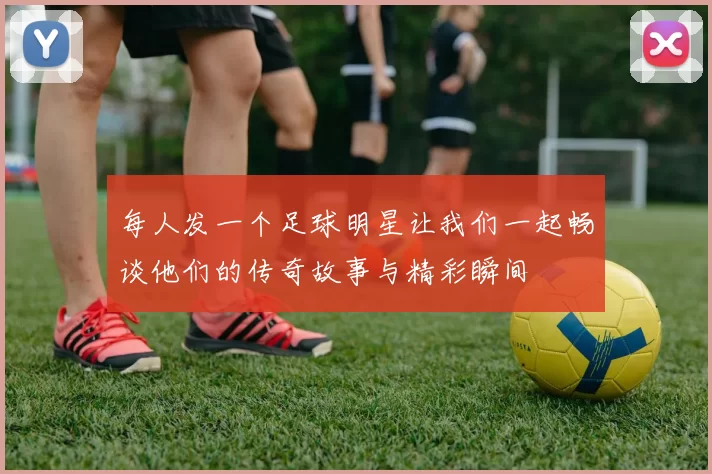 每人发一个足球明星让我们一起畅谈他们的传奇故事与精彩瞬间