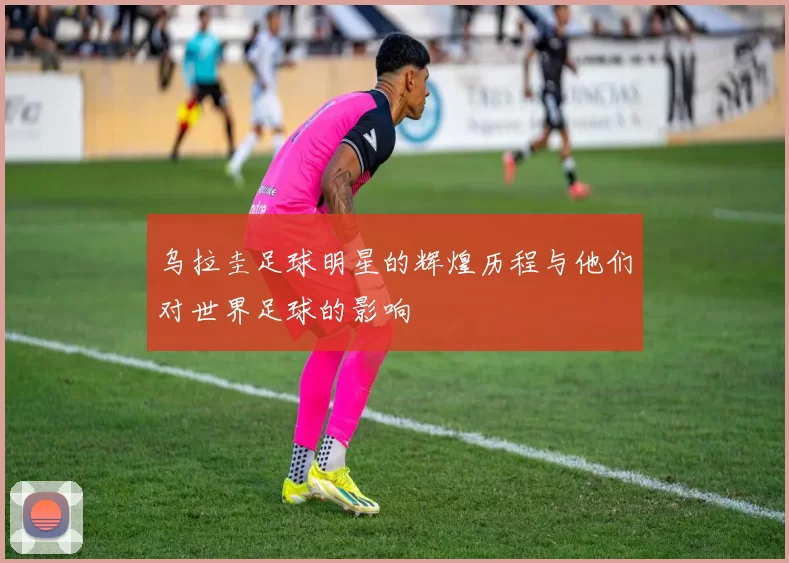 乌拉圭足球明星的辉煌历程与他们对世界足球的影响