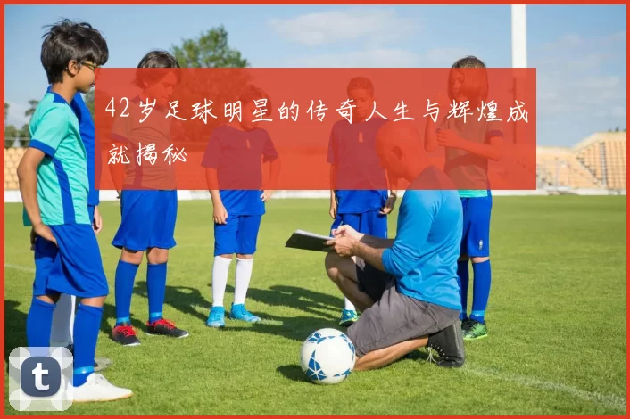 42岁足球明星的传奇人生与辉煌成就揭秘