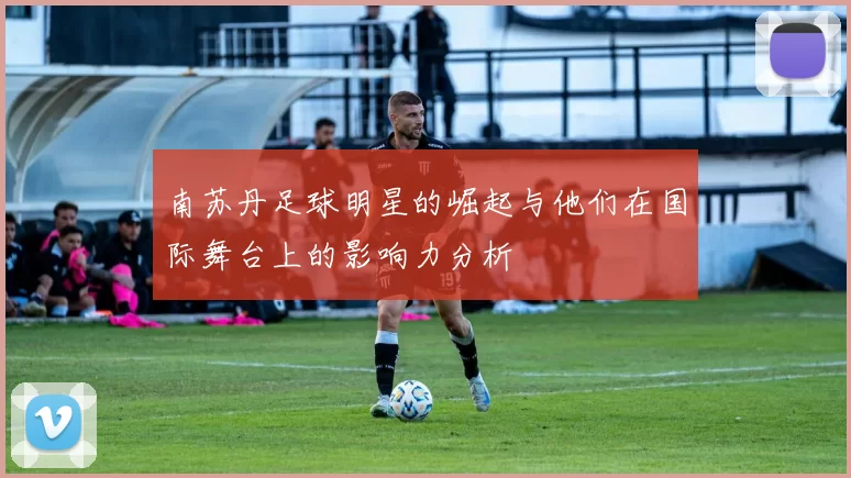 南苏丹足球明星的崛起与他们在国际舞台上的影响力分析