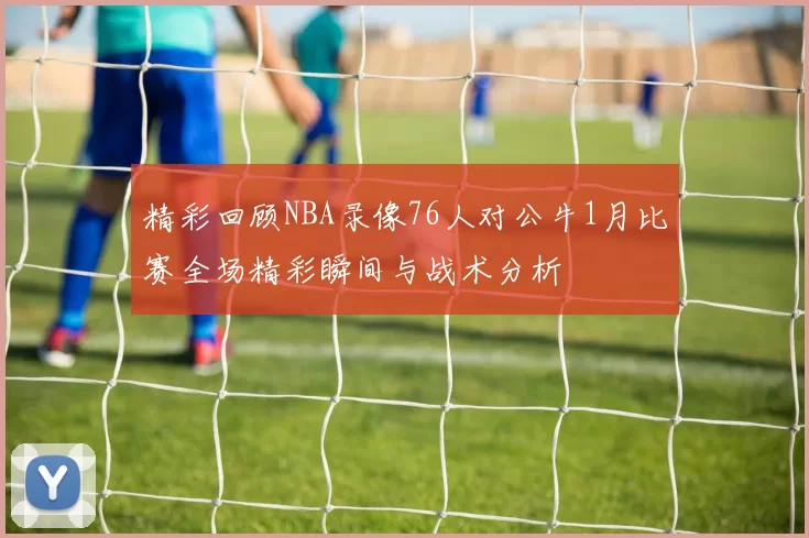精彩回顾NBA录像76人对公牛1月比赛全场精彩瞬间与战术分析