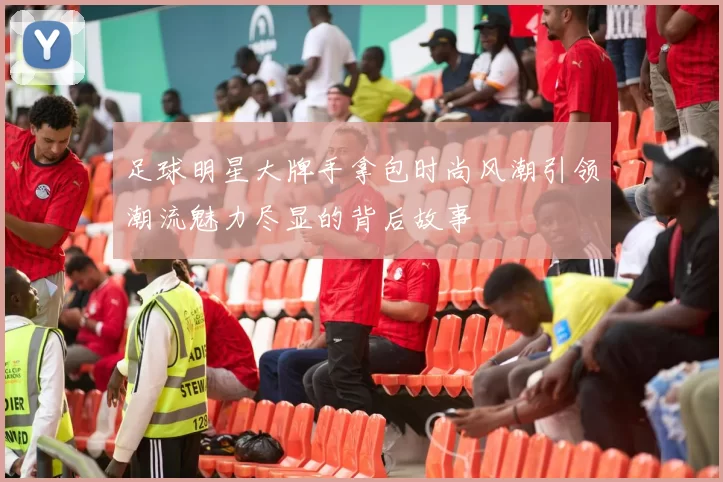 足球明星大牌手拿包时尚风潮引领潮流魅力尽显的背后故事