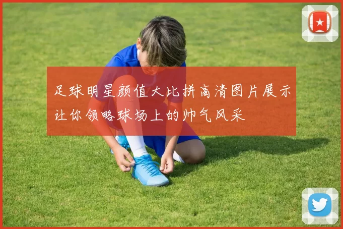 足球明星颜值大比拼高清图片展示让你领略球场上的帅气风采
