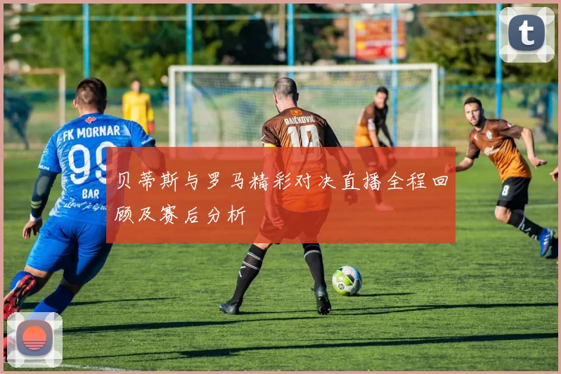 贝蒂斯与罗马精彩对决直播全程回顾及赛后分析
