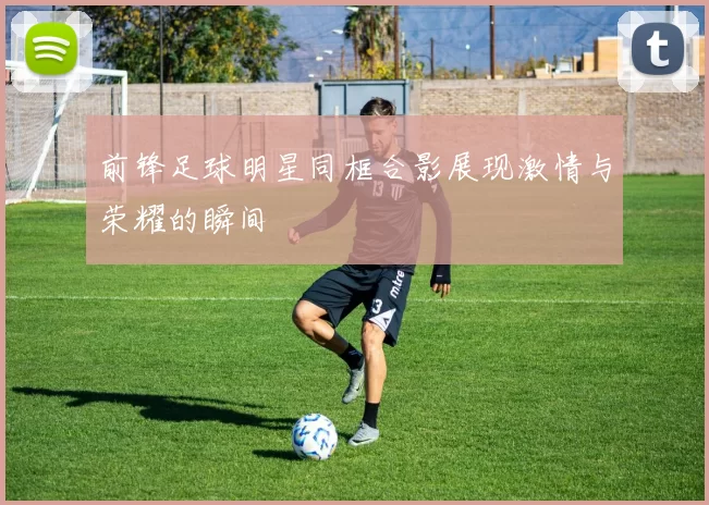 前锋足球明星同框合影展现激情与荣耀的瞬间