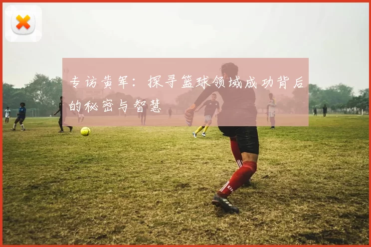 专访黄军：探寻篮球领域成功背后的秘密与智慧